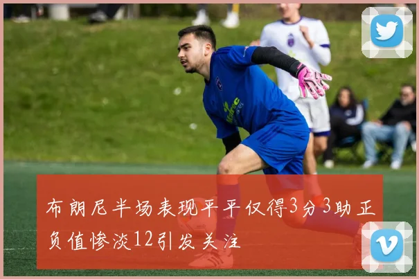 布朗尼半场表现平平仅得3分3助正负值惨淡12引发关注