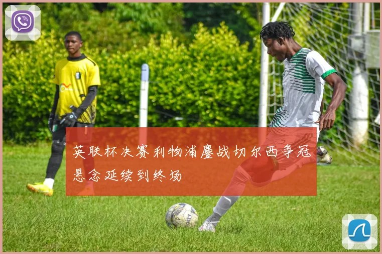 英联杯决赛利物浦鏖战切尔西争冠悬念延续到终场