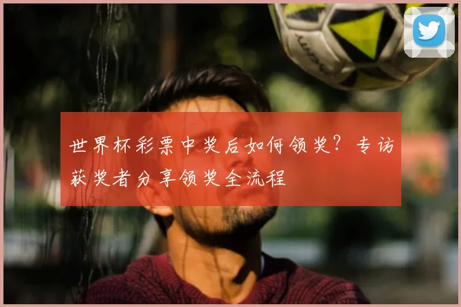 世界杯彩票中奖后如何领奖?专访获奖者分享领奖全流程