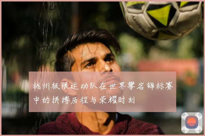 杭州极限运动队在世界攀岩锦标赛中的拼搏历程与荣耀时刻