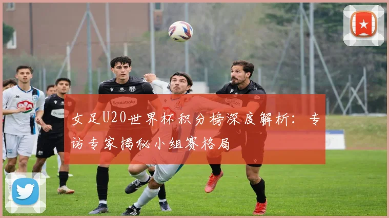 女足U20世界杯积分榜深度解析:专访专家揭秘小组赛格局
