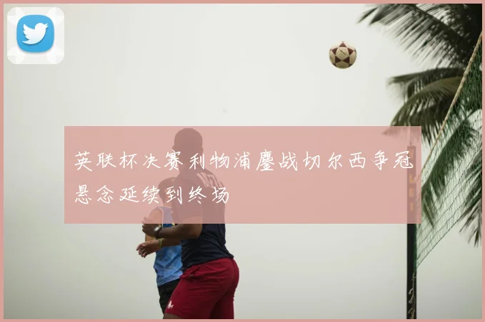 英联杯决赛利物浦鏖战切尔西争冠悬念延续到终场