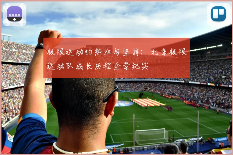 极限运动的热血与坚持:北京极限运动队成长历程全景纪实