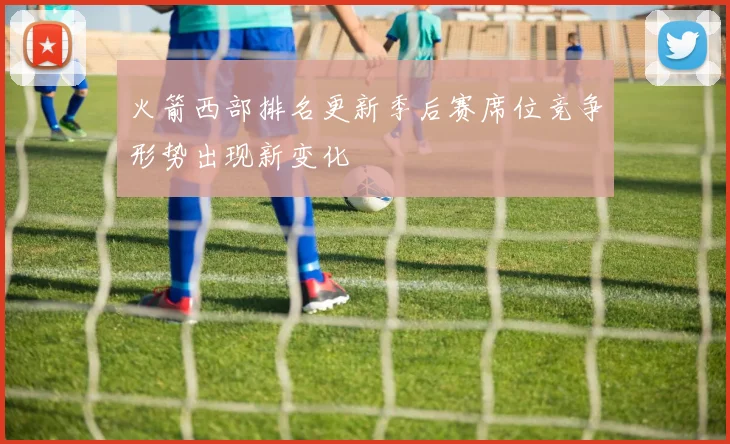 火箭西部排名更新季后赛席位竞争形势出现新变化
