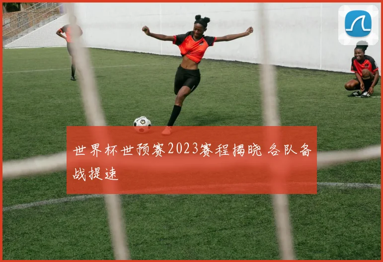 世界杯世预赛2023赛程揭晓 各队备战提速