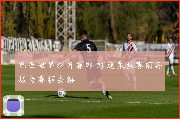 巴西世界杯开赛即 球迷聚焦赛前备战与赛程安排