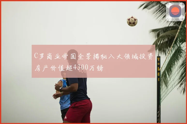 C罗商业帝国全景揭秘八大领域投资房产价值超4300万镑