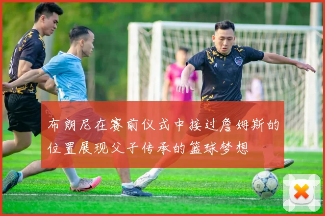 布朗尼在赛前仪式中接过詹姆斯的位置展现父子传承的篮球梦想