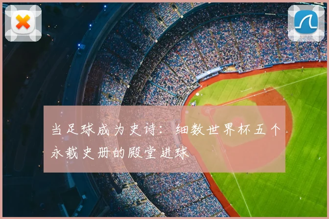 当足球成为史诗:细数世界杯五个永载史册的殿堂进球