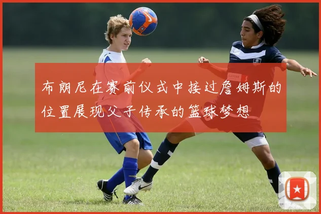 布朗尼在赛前仪式中接过詹姆斯的位置展现父子传承的篮球梦想