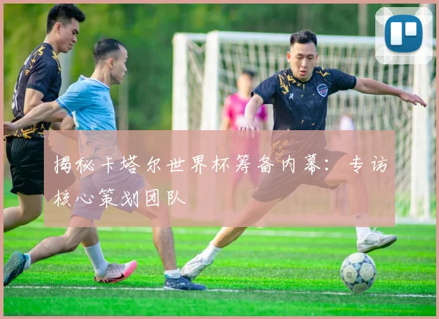 揭秘卡塔尔世界杯筹备内幕：专访核心策划团队