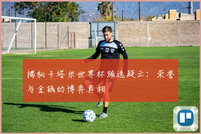 揭秘卡塔尔世界杯贿选疑云：荣誉与金钱的博弈真相
