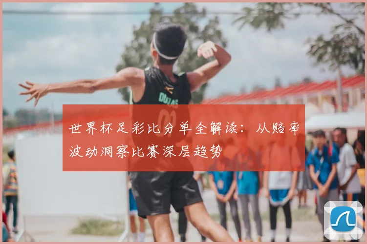 世界杯足彩比分单全解读：从赔率波动洞察比赛深层趋势