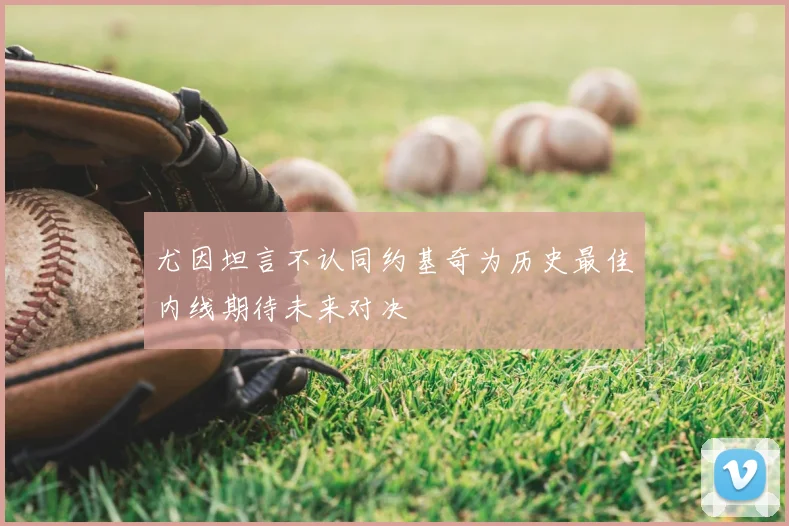 尤因坦言不认同约基奇为历史最佳内线期待未来对决