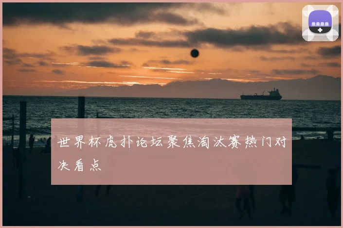 世界杯虎扑论坛聚焦淘汰赛热门对决看点