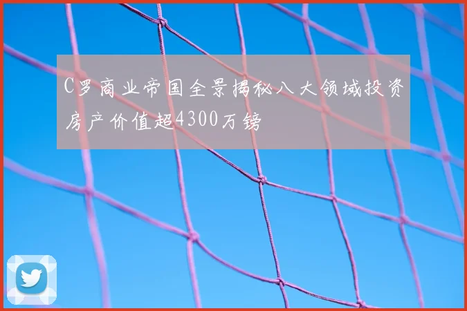 C罗商业帝国全景揭秘八大领域投资房产价值超4300万镑