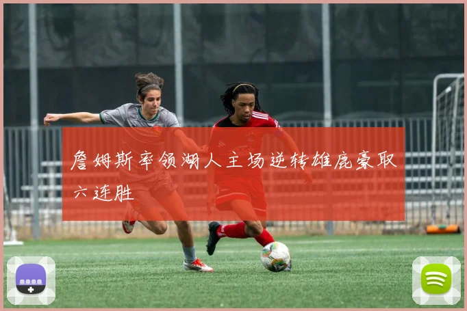 詹姆斯率领湖人主场逆转雄鹿豪取六连胜