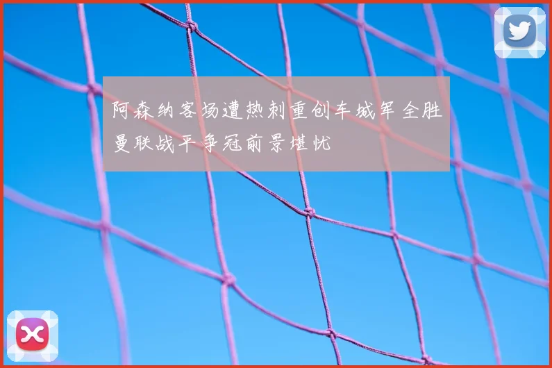 阿森纳客场遭热刺重创车城军全胜曼联战平争冠前景堪忧