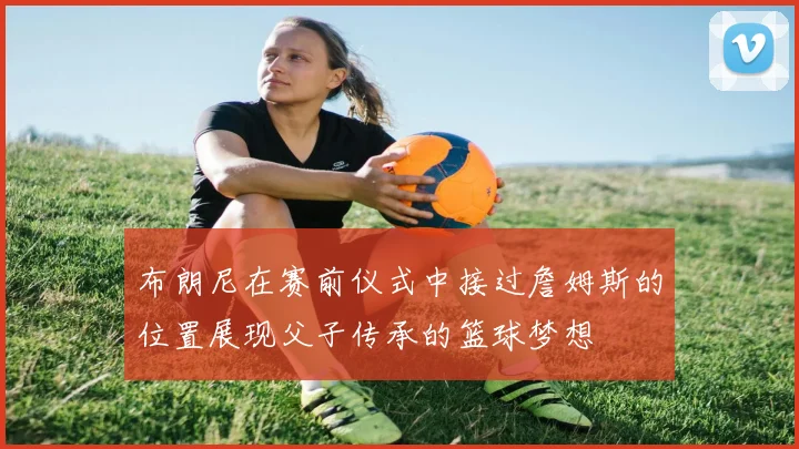 布朗尼在赛前仪式中接过詹姆斯的位置展现父子传承的篮球梦想