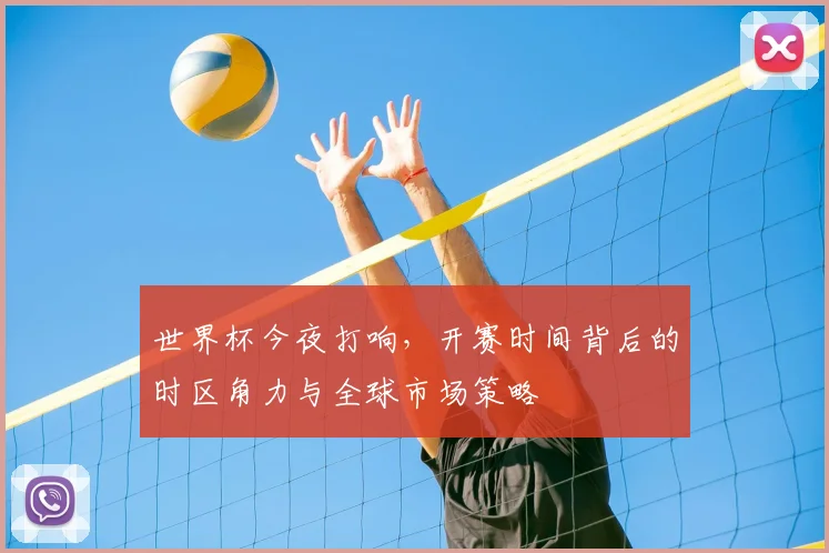世界杯今夜打响,开赛时间背后的时区角力与全球市场策略