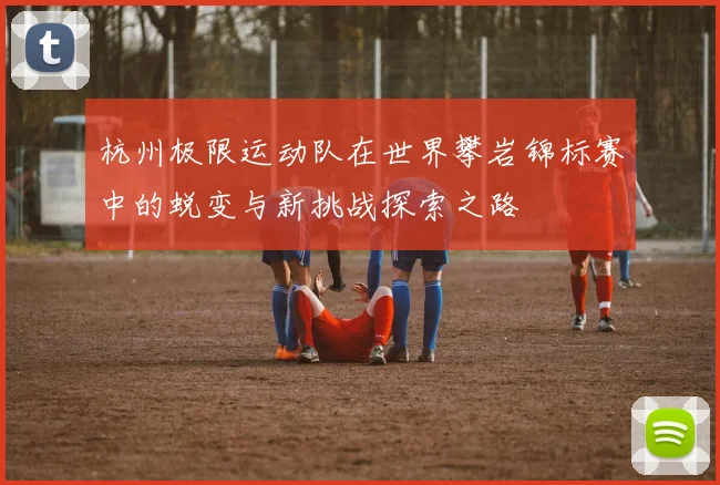 杭州极限运动队在世界攀岩锦标赛中的蜕变与新挑战探索之路