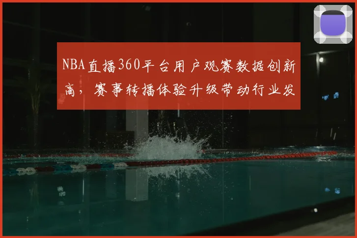 NBA直播360平台用户观赛数据创新高,赛事转播体验升级带动行业发展