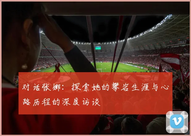 对话张娜:探索她的攀岩生涯与心路历程的深度访谈