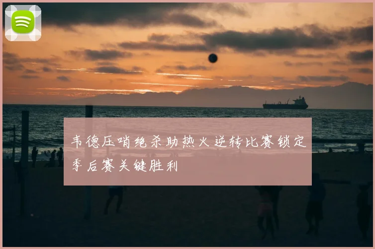 韦德压哨绝杀助热火逆转比赛锁定季后赛关键胜利