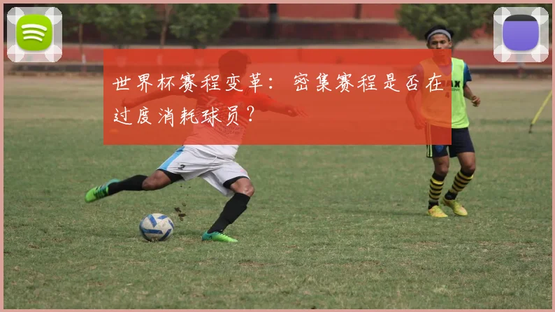 世界杯赛程变革:密集赛程是否在过度消耗球员?