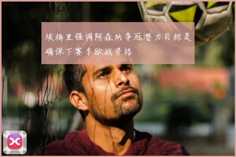 埃梅里强调阿森纳争冠潜力目标是确保下赛季欧战资格
