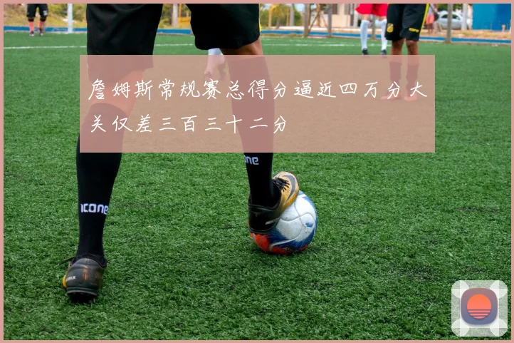 詹姆斯常规赛总得分逼近四万分大关仅差三百三十二分