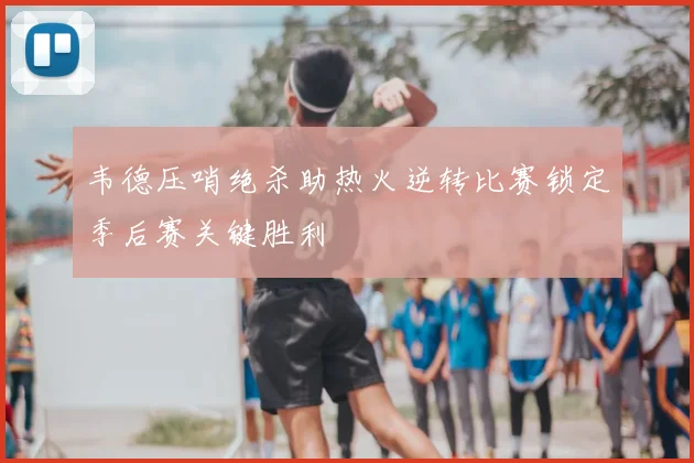 韦德压哨绝杀助热火逆转比赛锁定季后赛关键胜利