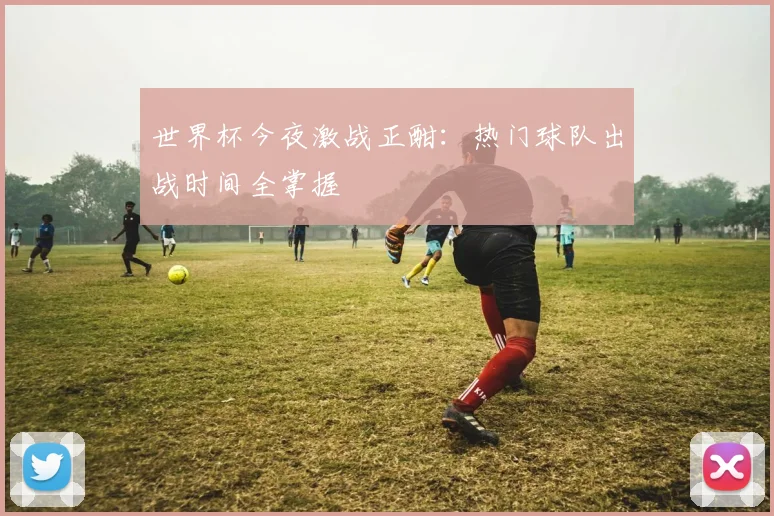 世界杯今夜激战正酣：热门球队出战时间全掌握