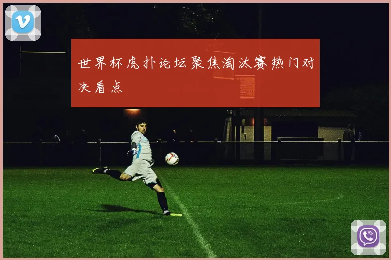 世界杯虎扑论坛聚焦淘汰赛热门对决看点