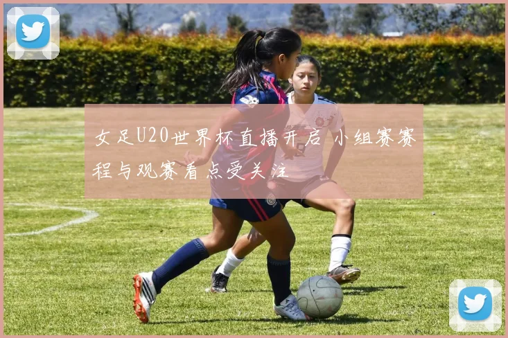 女足U20世界杯直播开启 小组赛赛程与观赛看点受关注