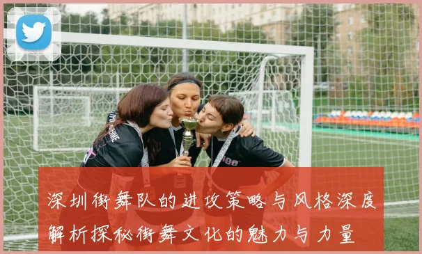 深圳街舞队的进攻策略与风格深度解析探秘街舞文化的魅力与力量