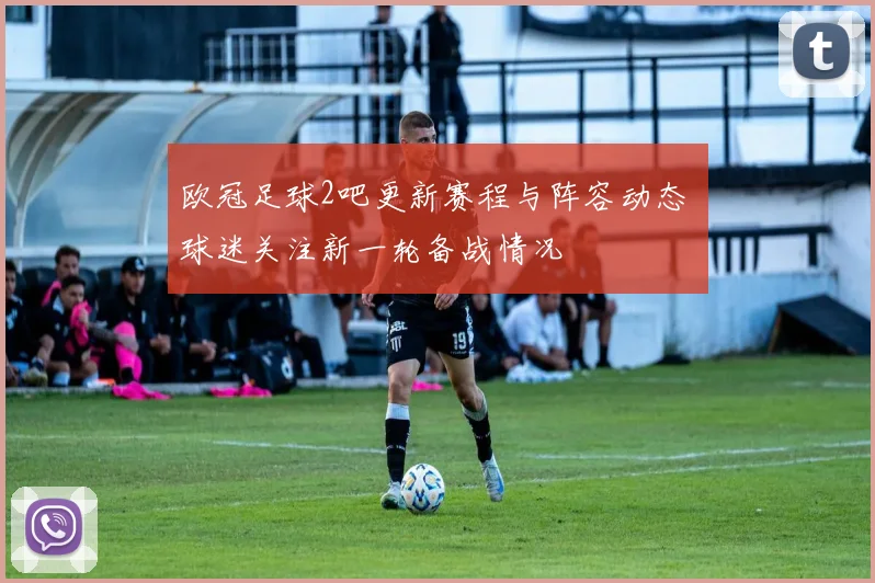 欧冠足球2吧更新赛程与阵容动态 球迷关注新一轮备战情况