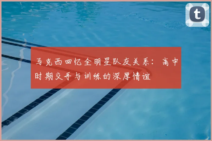 马克西回忆全明星队友关系：高中时期交手与训练的深厚情谊