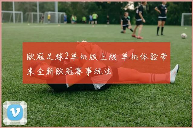 欧冠足球2单机版上线 单机体验带来全新欧冠赛事玩法