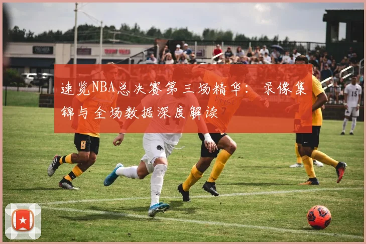 速览NBA总决赛第三场精华:录像集锦与全场数据深度解读