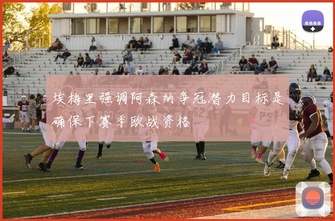 埃梅里强调阿森纳争冠潜力目标是确保下赛季欧战资格