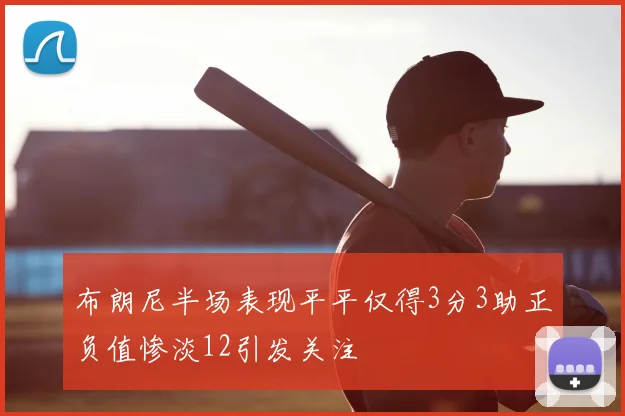 布朗尼半场表现平平仅得3分3助正负值惨淡12引发关注