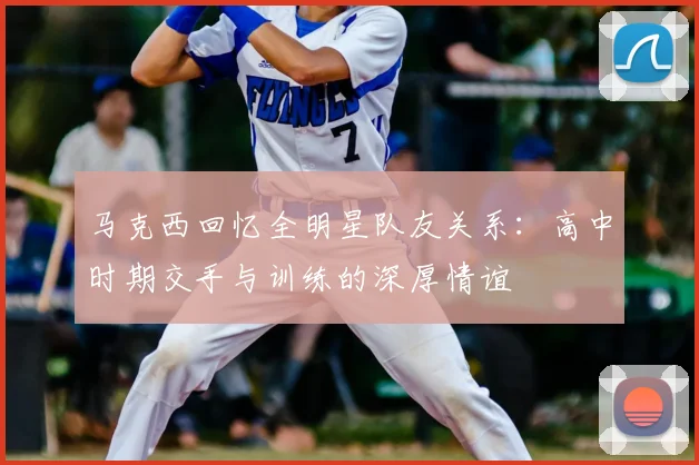 马克西回忆全明星队友关系:高中时期交手与训练的深厚情谊
