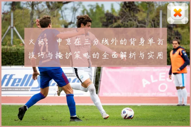 火记:申京在三分线外的背身单打技巧与掩护策略的全面解析与实用指南