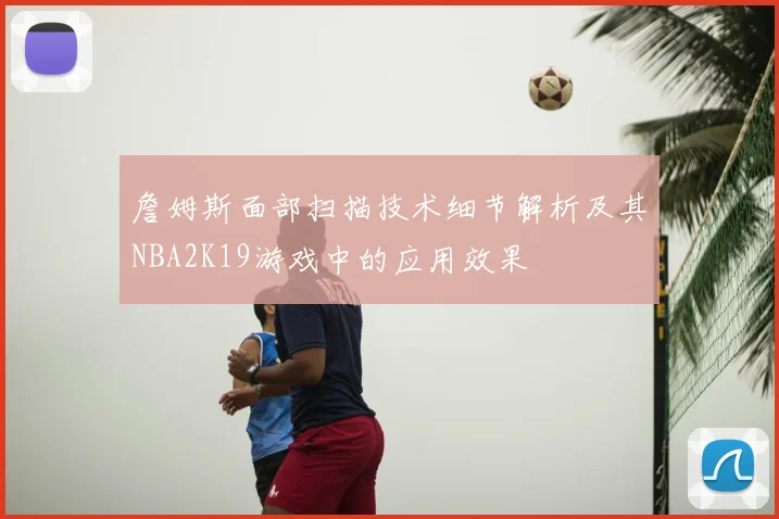 詹姆斯面部扫描技术细节解析及其NBA2K19游戏中的应用效果
