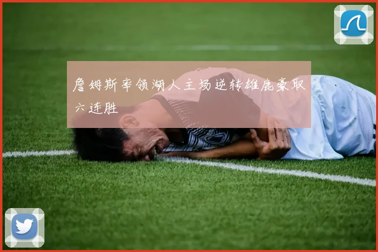 詹姆斯率领湖人主场逆转雄鹿豪取六连胜