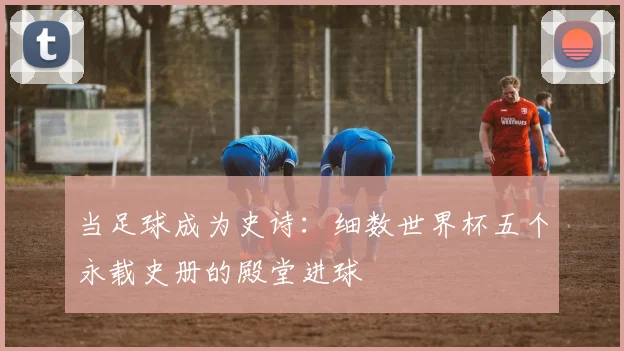 当足球成为史诗：细数世界杯五个永载史册的殿堂进球